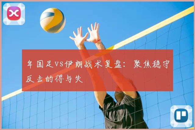 年国足vs伊朗战术复盘：聚焦稳守反击的得与失