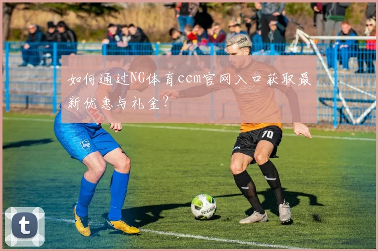 如何通过NG体育ccm官网入口获取最新优惠与礼金？