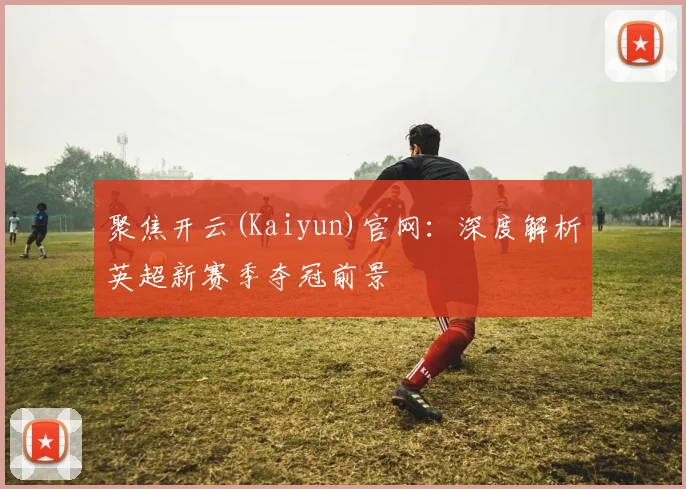 聚焦开云(Kaiyun)官网：深度解析英超新赛季夺冠前景