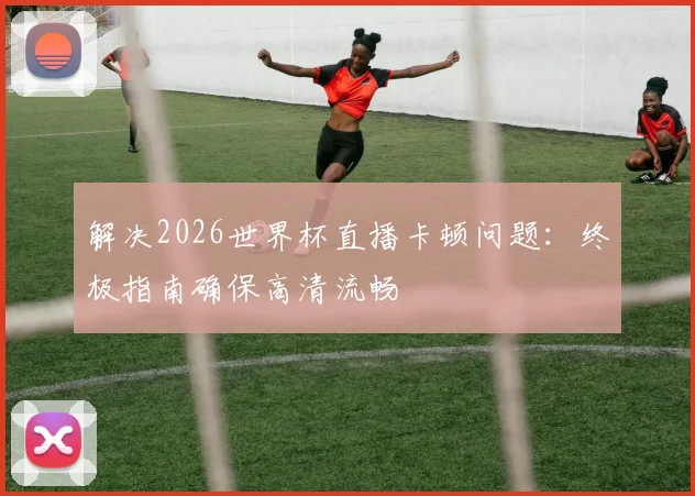 解决2026世界杯直播卡顿问题：终极指南确保高清流畅