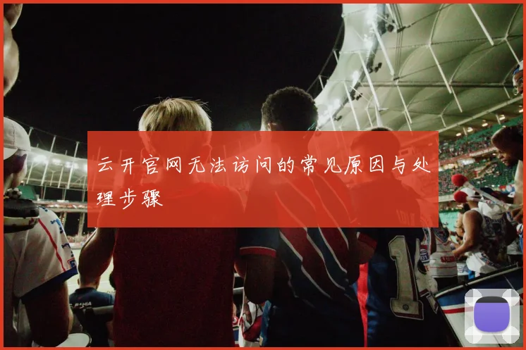 云开官网无法访问的常见原因与处理步骤